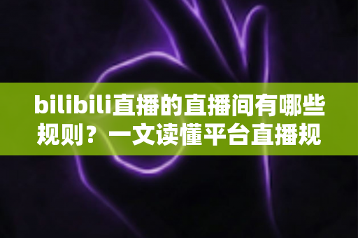 bilibili直播的直播间有哪些规则？一文读懂平台直播规范，轻松开启合规直播之旅