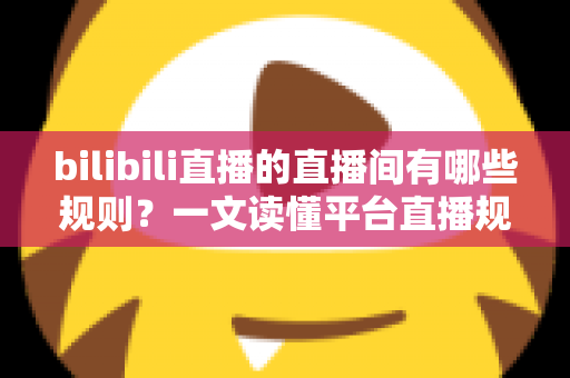 bilibili直播的直播间有哪些规则？一文读懂平台直播规范，轻松开启合规直播之旅