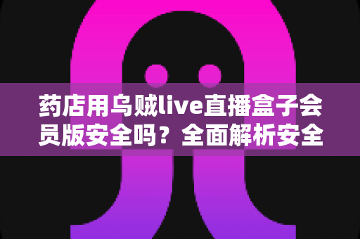 药店用乌贼live直播盒子会员版安全吗？全面解析安全性、使用规范与避坑指南