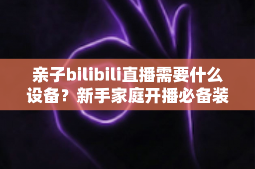 亲子bilibili直播需要什么设备?新手家庭开播必备装备全攻略 亲子bilibili直播需要什么设备?新手家庭开播必备装备全攻略