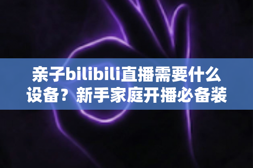 亲子bilibili直播需要什么设备?新手家庭开播必备装备全攻略 亲子bilibili直播需要什么设备?新手家庭开播必备装备全攻略