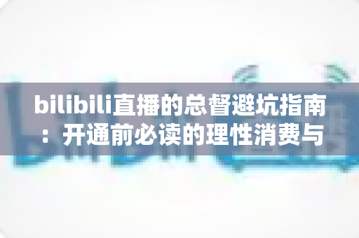 bilibili直播的总督避坑指南：开通前必读的理性消费与权益全解析