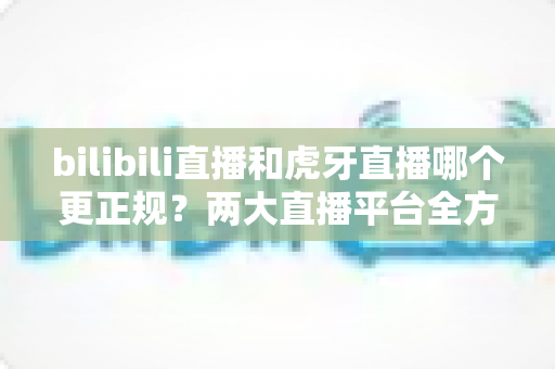 bilibili直播和虎牙直播哪个更正规?两大直播平台全方位对比分析与选择指南 bilibili直播和虎牙直播哪个更正规?两大直播平台全方位对比分析与选择指南