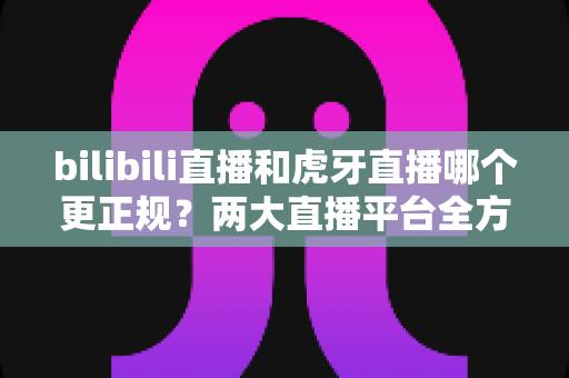 bilibili直播和虎牙直播哪个更正规?两大直播平台全方位对比分析与选择指南 bilibili直播和虎牙直播哪个更正规?两大直播平台全方位对比分析与选择指南