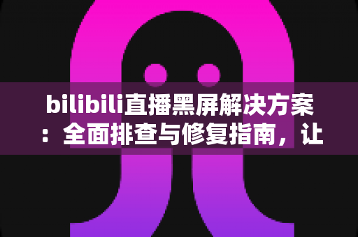 bilibili直播黑屏解决方案：全面排查与修复指南，让直播画面秒速恢复