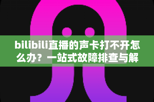 bilibili直播的声卡打不开怎么办?一站式故障排查与解决全攻略 bilibili直播的声卡打不开怎么办?一站式故障排查与解决全攻略