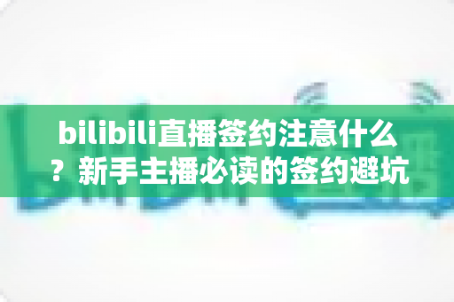 bilibili直播签约注意什么？新手主播必读的签约避坑全攻略与条款解析指南