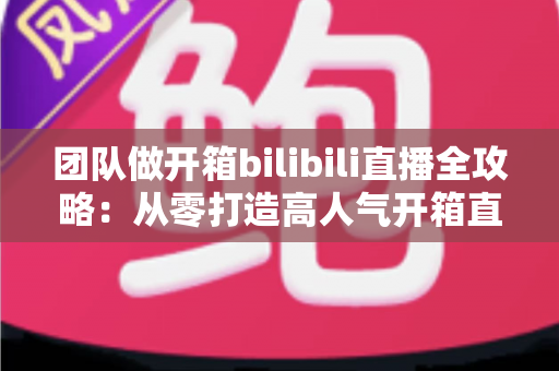 团队做开箱bilibili直播全攻略：从零打造高人气开箱直播间的实战指南