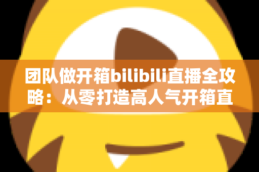团队做开箱bilibili直播全攻略：从零打造高人气开箱直播间的实战指南