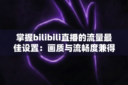 掌握bilibili直播的流量最佳设置:画质与流畅度兼得的实战指南 掌握bilibili直播的流量最佳设置:画质与流畅度兼得的实战指南