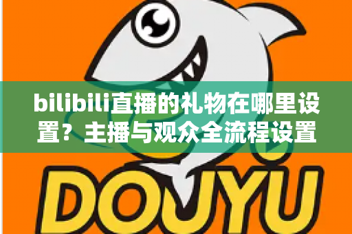 bilibili直播的礼物在哪里设置？主播与观众全流程设置指南，一文搞懂礼物功能