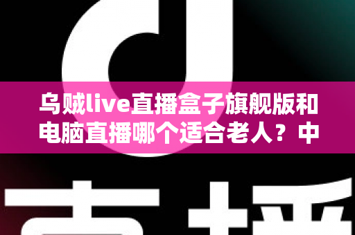 乌贼live直播盒子旗舰版和电脑直播哪个适合老人?中老年直播观看设备深度选购指南 乌贼live直播盒子旗舰版和电脑直播哪个适合老人?中老年直播观看设备深度选购指南