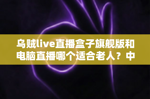乌贼live直播盒子旗舰版和电脑直播哪个适合老人?中老年直播观看设备深度选购指南 乌贼live直播盒子旗舰版和电脑直播哪个适合老人?中老年直播观看设备深度选购指南