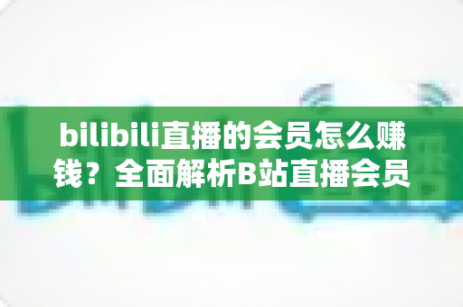 bilibili直播的会员怎么赚钱？全面解析B站直播会员变现模式与实用增收攻略