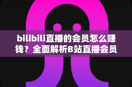 bilibili直播的会员怎么赚钱？全面解析B站直播会员变现模式与实用增收攻略