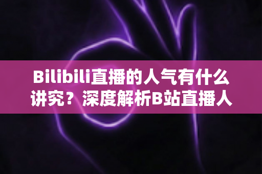 Bilibili直播的人气有什么讲究?深度解析B站直播人气规则与涨人气实用攻略 Bilibili直播的人气有什么讲究?深度解析B站直播人气规则与涨人气实用攻略