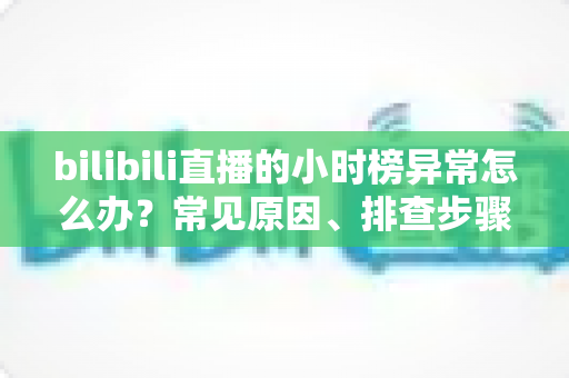 bilibili直播的小时榜异常怎么办？常见原因、排查步骤与预防措施全解析