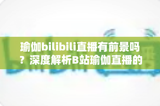 瑜伽bilibili直播有前景吗？深度解析B站瑜伽直播的市场机遇、变现模式与运营策略全指南