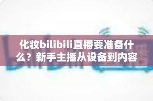 化妆bilibili直播要准备什么?新手主播从设备到内容的超全准备清单 化妆bilibili直播要准备什么?新手主播从设备到内容的超全准备清单