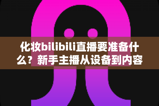 化妆bilibili直播要准备什么?新手主播从设备到内容的超全准备清单 化妆bilibili直播要准备什么?新手主播从设备到内容的超全准备清单