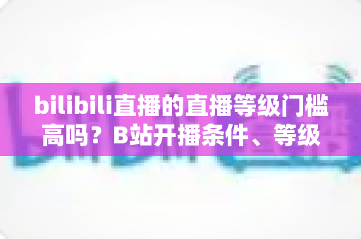bilibili直播的直播等级门槛高吗？B站开播条件、等级体系与新人成长攻略全解析