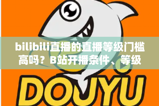 bilibili直播的直播等级门槛高吗？B站开播条件、等级体系与新人成长攻略全解析