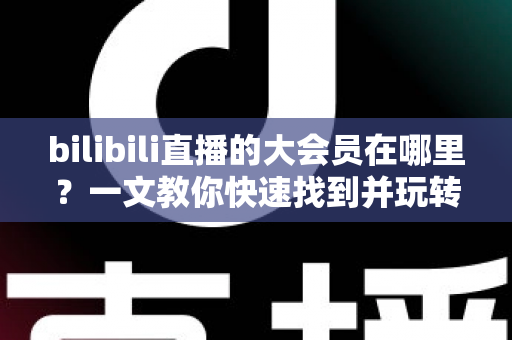 bilibili直播的大会员在哪里?一文教你快速找到并玩转大会员专属功能 bilibili直播的大会员在哪里?一文教你快速找到并玩转大会员专属功能