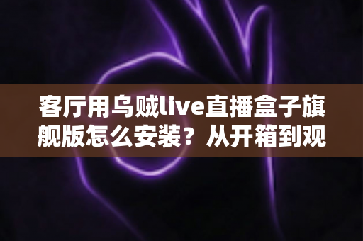 客厅用乌贼live直播盒子旗舰版怎么安装？从开箱到观影的保姆级安装教程