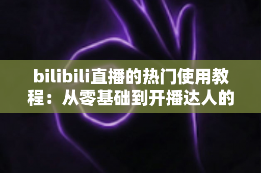bilibili直播的热门使用教程：从零基础到开播达人的完整指南