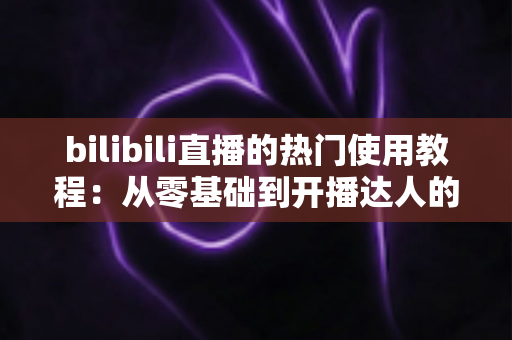 bilibili直播的热门使用教程：从零基础到开播达人的完整指南