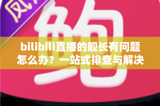 bilibili直播的舰长有问题怎么办？一站式排查与解决全攻略