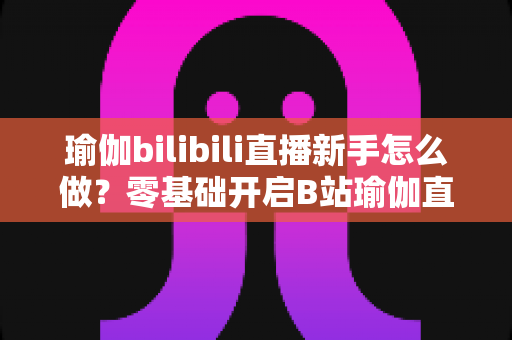 瑜伽bilibili直播新手怎么做？零基础开启B站瑜伽直播的完整实战指南