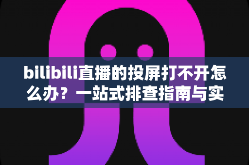 bilibili直播的投屏打不开怎么办？一站式排查指南与实用解决技巧全解析