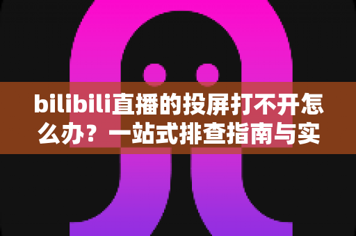 bilibili直播的投屏打不开怎么办？一站式排查指南与实用解决技巧全解析