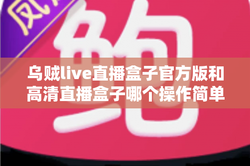 乌贼live直播盒子官方版和高清直播盒子哪个操作简单？新手友好度深度实测对比全解析
