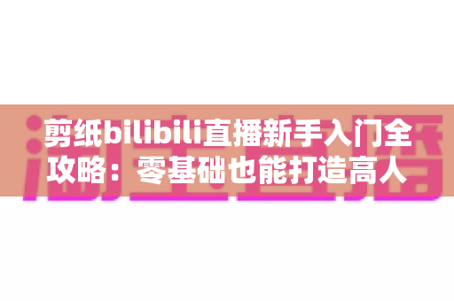 剪纸bilibili直播新手入门全攻略：零基础也能打造高人气非遗直播间