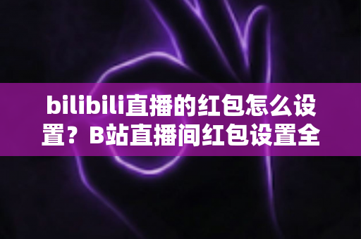 bilibili直播的红包怎么设置？B站直播间红包设置全流程教程与人气提升秘籍