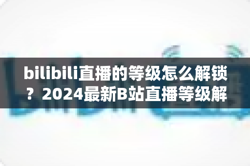 bilibili直播的等级怎么解锁?2024最新B站直播等级解锁攻略与快速升级秘籍大公开 bilibili直播的等级怎么解锁?2024最新B站直播等级解锁攻略与快速升级秘籍大公开