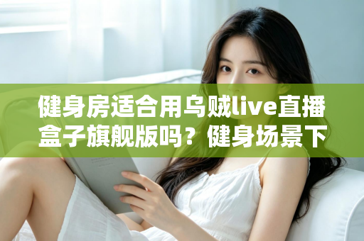 健身房适合用乌贼live直播盒子旗舰版吗?健身场景下的直播设备实用价值深度解析 健身房适合用乌贼live直播盒子旗舰版吗?健身场景下的直播设备实用价值深度解析