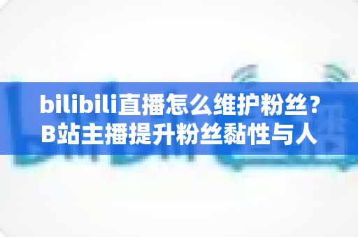 bilibili直播怎么维护粉丝?B站主播提升粉丝黏性与人气的实战指南 bilibili直播怎么维护粉丝?B站主播提升粉丝黏性与人气的实战指南