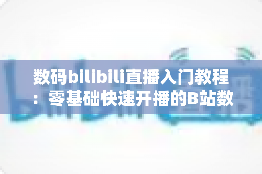 数码bilibili直播入门教程:零基础快速开播的B站数码直播完全指南 数码bilibili直播入门教程:零基础快速开播的B站数码直播完全指南
