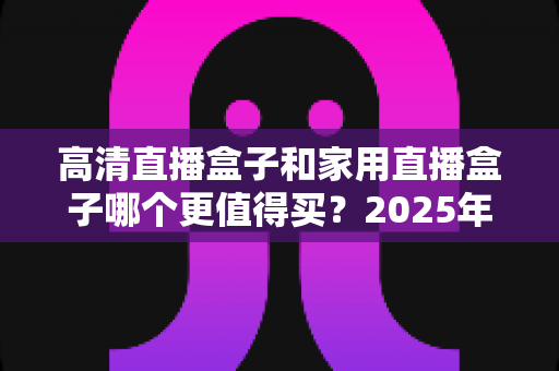 高清直播盒子和家用直播盒子哪个更值得买?2025年最全选购攻略与深度对比解析 高清直播盒子和家用直播盒子哪个更值得买?2025年最全选购攻略与深度对比解析