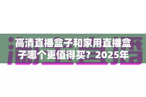 高清直播盒子和家用直播盒子哪个更值得买?2025年最全选购攻略与深度对比解析 高清直播盒子和家用直播盒子哪个更值得买?2025年最全选购攻略与深度对比解析