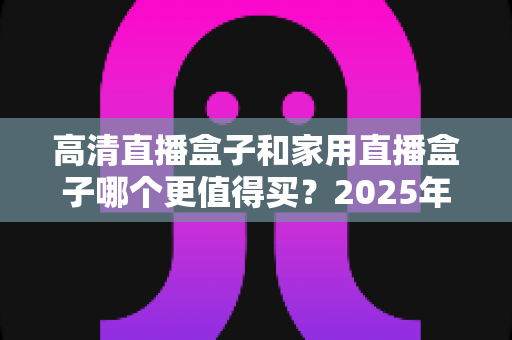 高清直播盒子和家用直播盒子哪个更值得买？2025年最全选购攻略与深度对比解析