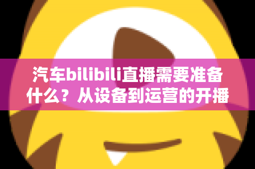 汽车bilibili直播需要准备什么?从设备到运营的开播全攻略 汽车bilibili直播需要准备什么?从设备到运营的开播全攻略
