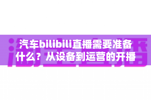 汽车bilibili直播需要准备什么?从设备到运营的开播全攻略 汽车bilibili直播需要准备什么?从设备到运营的开播全攻略