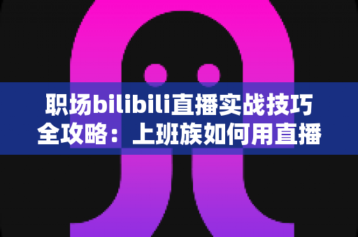 职场bilibili直播实战技巧全攻略:上班族如何用直播打造个人品牌与副业收入 职场bilibili直播实战技巧全攻略:上班族如何用直播打造个人品牌与副业收入