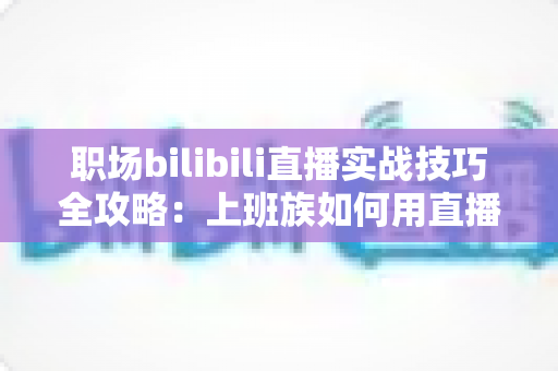 职场bilibili直播实战技巧全攻略:上班族如何用直播打造个人品牌与副业收入 职场bilibili直播实战技巧全攻略:上班族如何用直播打造个人品牌与副业收入
