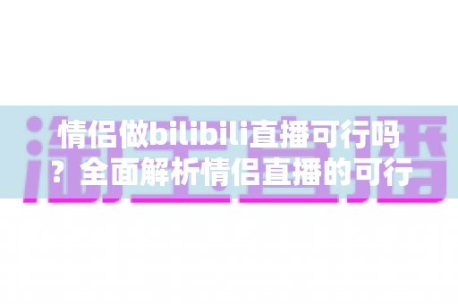 情侣做bilibili直播可行吗?全面解析情侣直播的可行性、优势、挑战与变现路径 情侣做bilibili直播可行吗?全面解析情侣直播的可行性、优势、挑战与变现路径