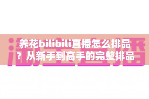 养花bilibili直播怎么排品?从新手到高手的完整排品策略与实战避坑指南 养花bilibili直播怎么排品?从新手到高手的完整排品策略与实战避坑指南